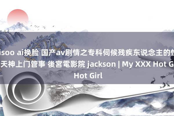 jisoo ai换脸 国产av剧情之专科伺候残疾东说念主的性爱天神上门管事 後宮電影院 jackson | My XXX Hot Girl