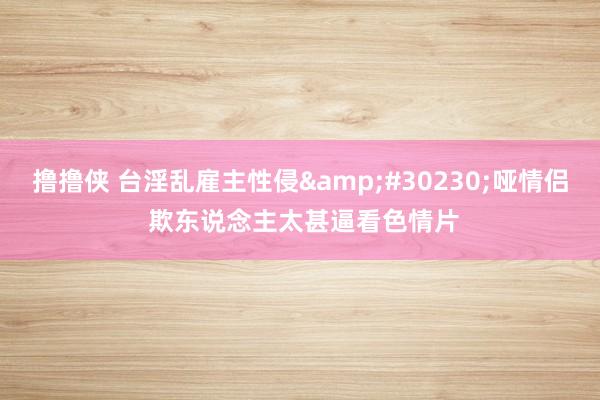 撸撸侠 台淫乱雇主性侵&#30230;哑情侣 欺东说念主太甚逼看色情片