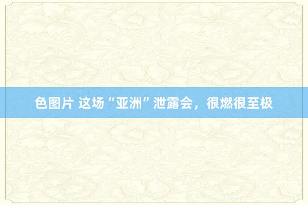 色图片 这场“亚洲”泄露会，很燃很至极