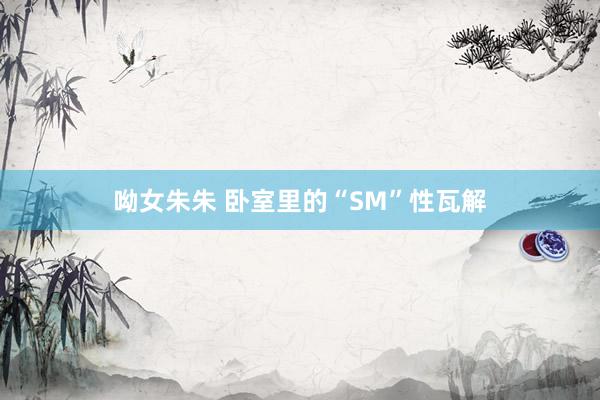 呦女朱朱 卧室里的“SM”性瓦解