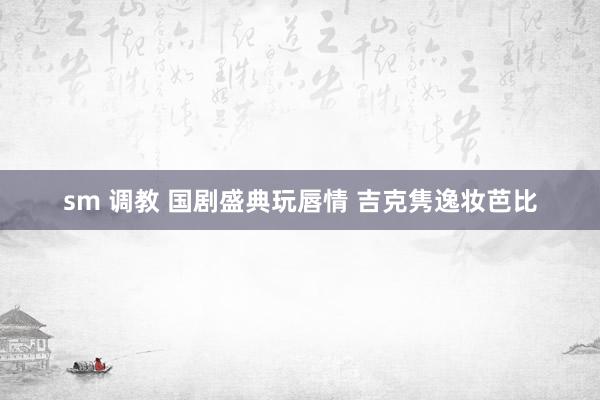 sm 调教 国剧盛典玩唇情 吉克隽逸妆芭比