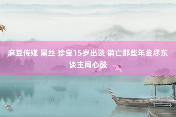 麻豆传媒 黑丝 珍宝15岁出谈 销亡那些年尝尽东谈主间心酸