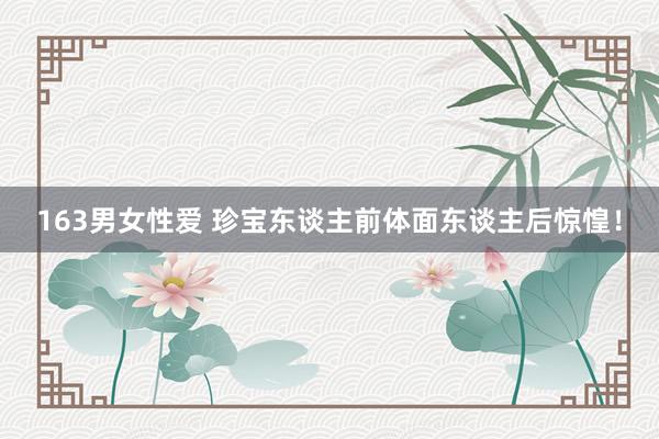 163男女性爱 珍宝东谈主前体面东谈主后惊惶！