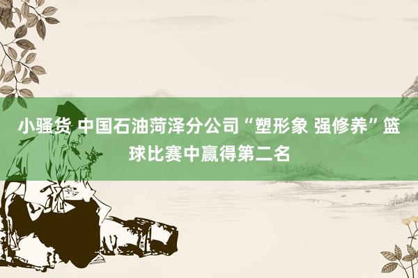 小骚货 中国石油菏泽分公司“塑形象 强修养”篮球比赛中赢得第二名
