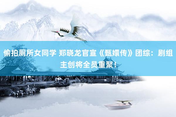偷拍厕所女同学 郑晓龙官宣《甄嬛传》团综：剧组主创将全员重聚！