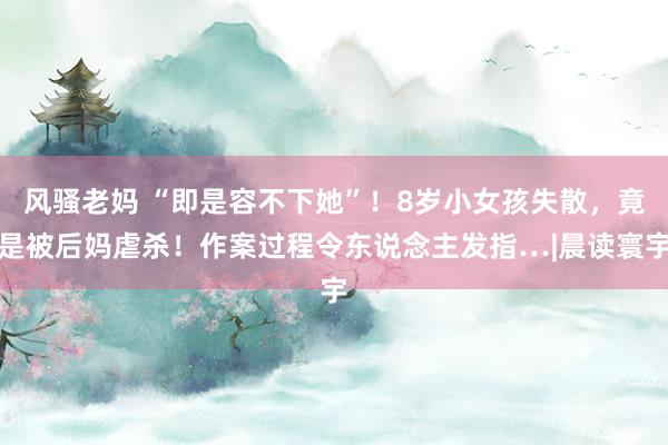 风骚老妈 “即是容不下她”！8岁小女孩失散，竟是被后妈虐杀！作案过程令东说念主发指…|晨读寰宇