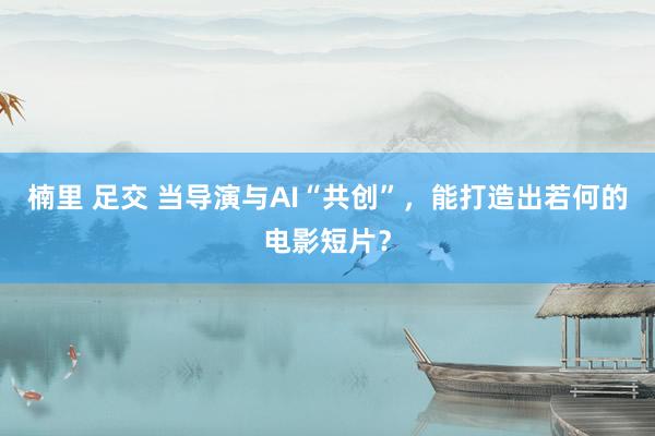 楠里 足交 当导演与AI“共创”，能打造出若何的电影短片？