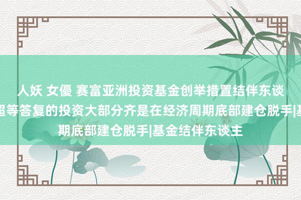 人妖 女優 赛富亚洲投资基金创举措置结伴东谈主阎焱：具有超等答复的投资大部分齐是在经济周期底部建仓脱手|基金结伴东谈主