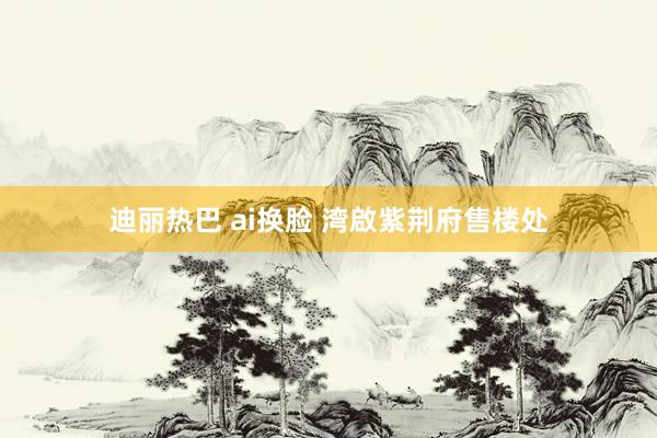 迪丽热巴 ai换脸 湾啟紫荆府售楼处