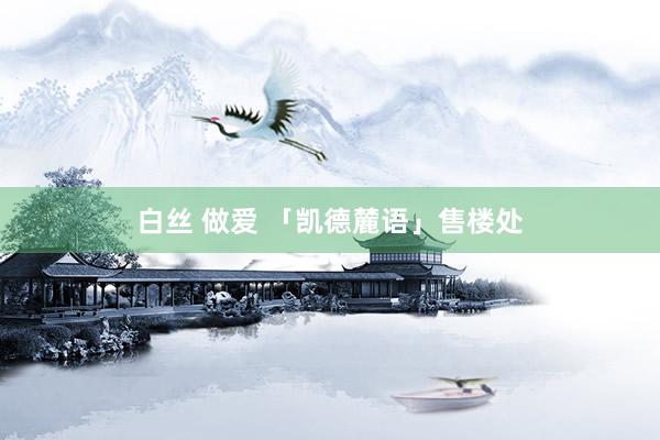 白丝 做爱 「凯德麓语」售楼处