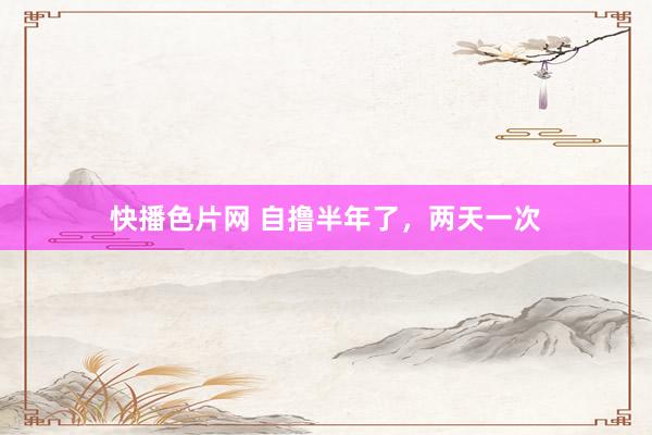 快播色片网 自撸半年了，两天一次