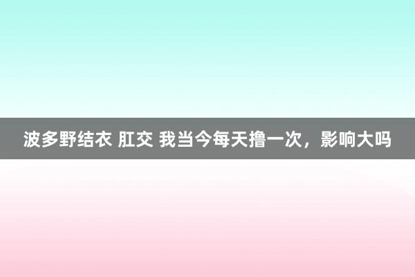 波多野结衣 肛交 我当今每天撸一次，影响大吗