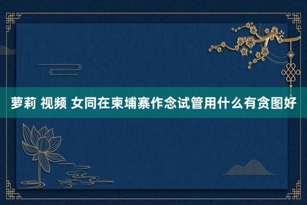 萝莉 视频 女同在柬埔寨作念试管用什么有贪图好