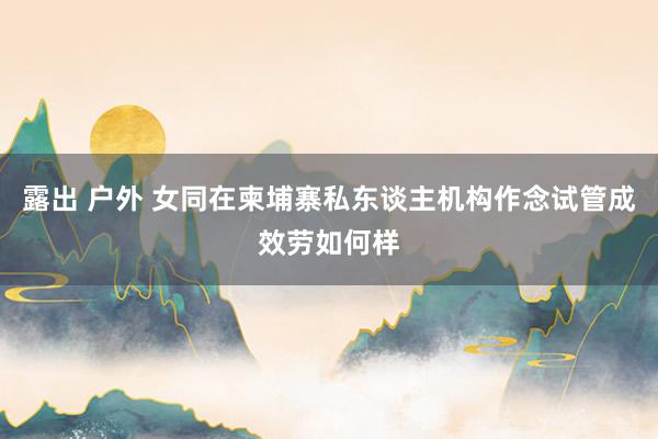 露出 户外 女同在柬埔寨私东谈主机构作念试管成效劳如何样