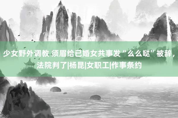 少女野外调教 须眉给已婚女共事发“么么哒”被辞，法院判了|杨昆|女职工|作事条约