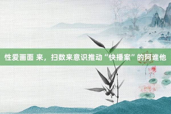 性爱画面 来，扫数来意识推动“快播案”的阿谁他