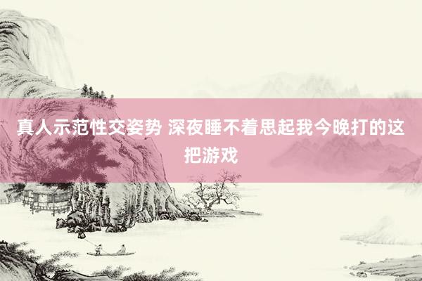 真人示范性交姿势 深夜睡不着思起我今晚打的这把游戏