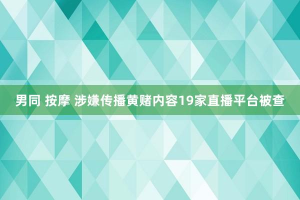 男同 按摩 涉嫌传播黄赌内容19家直播平台被查