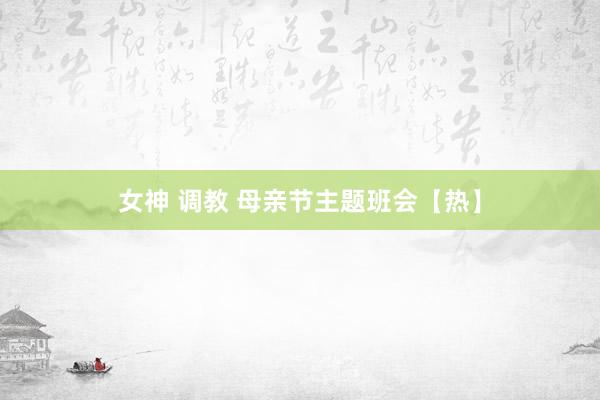 女神 调教 母亲节主题班会【热】