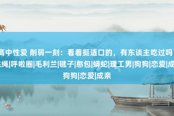 高中性爱 削弱一刻：看着挺适口的，有东谈主吃过吗？|跳绳|呼啦圈|毛利兰|毽子|憨包|蟒蛇|理工男|狗狗|恋爱|成亲