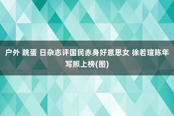户外 跳蛋 日杂志评国民赤身好意思女 徐若瑄陈年写照上榜(图)
