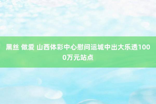 黑丝 做爱 山西体彩中心慰问运城中出大乐透1000万元站点