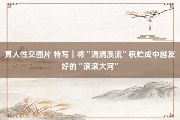真人性交图片 特写｜将“涓涓溪流”积贮成中越友好的“滚滚大河”