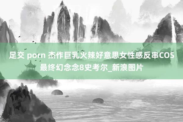 足交 porn 杰作巨乳火辣好意思女性感反串COS最终幻念念8史考尔_新浪图片